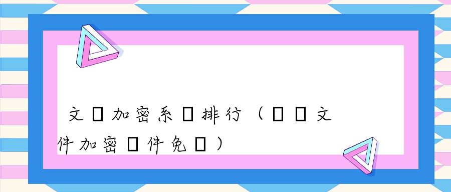 文檔加密系統排行（電腦文件加密軟件免費） 